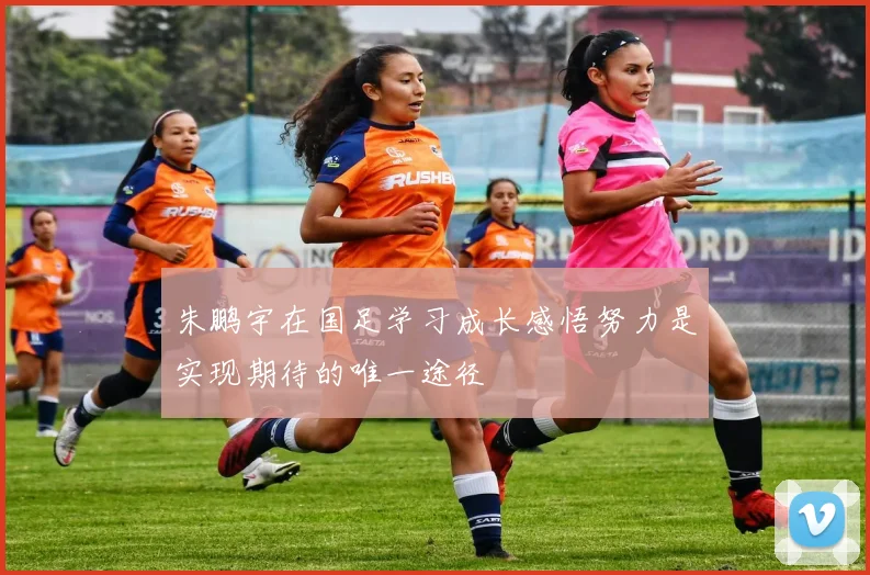 朱鹏宇在国足学习成长感悟努力是实现期待的唯一途径