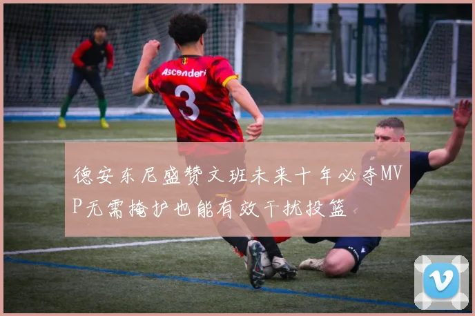 德安东尼盛赞文班未来十年必夺MVP无需掩护也能有效干扰投篮