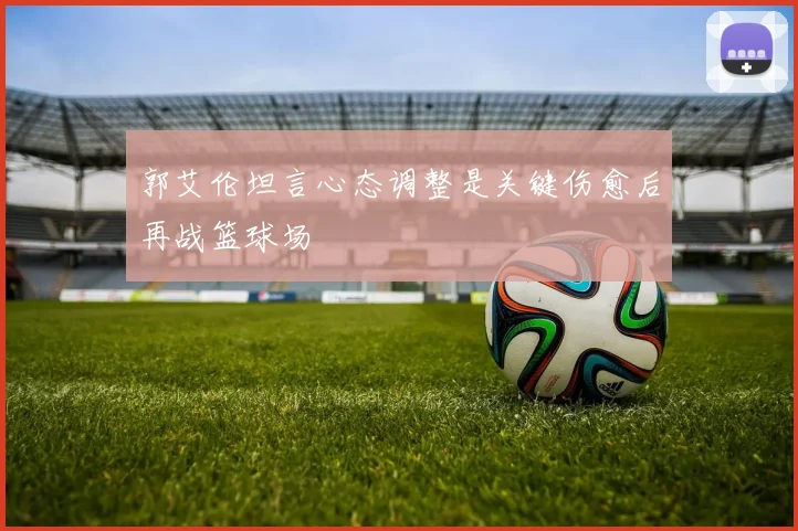 郭艾伦坦言心态调整是关键伤愈后再战篮球场