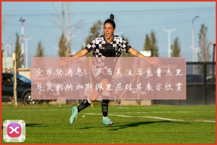 全市场消息：罗马关注马竞鲁杰里与莫利纳加斯佩里尼对其表示欣赏