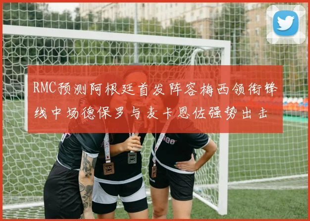 RMC预测阿根廷首发阵容梅西领衔锋线中场德保罗与麦卡恩佐强势出击