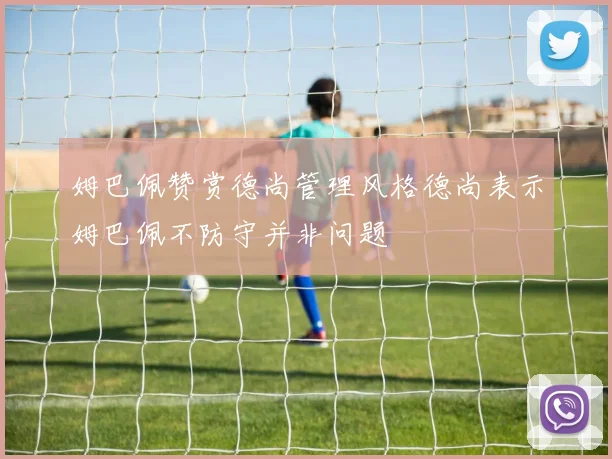 姆巴佩赞赏德尚管理风格德尚表示姆巴佩不防守并非问题