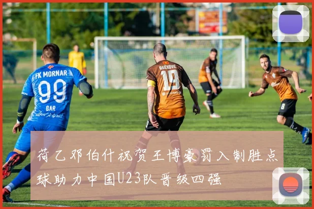 荷乙邓伯什祝贺王博豪罚入制胜点球助力中国U23队晋级四强