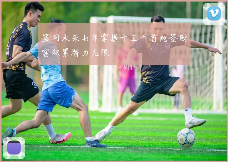 篮网未来七年掌握十五个首轮签财富积累潜力无限