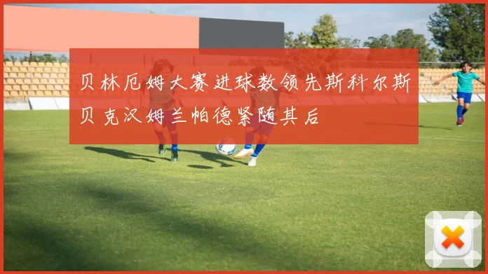 贝林厄姆大赛进球数领先斯科尔斯贝克汉姆兰帕德紧随其后