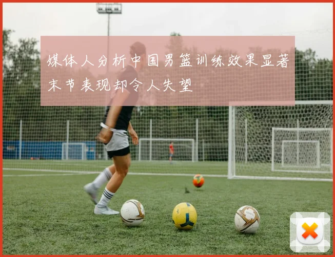 媒体人分析中国男篮训练效果显著末节表现却令人失望