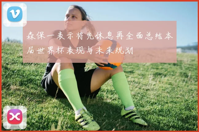 森保一表示将先休息再全面总结本届世界杯表现与未来规划