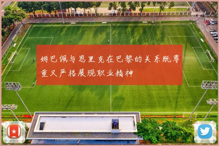 姆巴佩与恩里克在巴黎的关系既尊重又严格展现职业精神