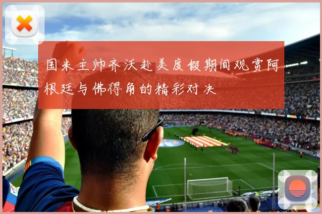 国米主帅齐沃赴美度假期间观赏阿根廷与佛得角的精彩对决