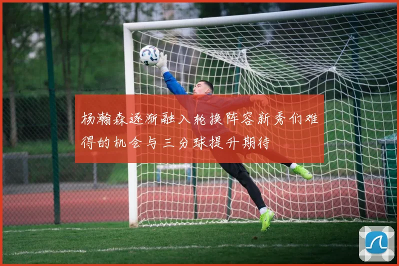 杨瀚森逐渐融入轮换阵容新秀们难得的机会与三分球提升期待
