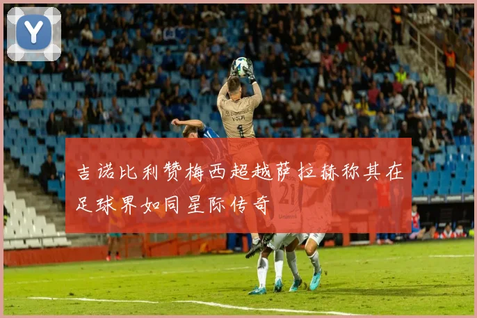 吉诺比利赞梅西超越萨拉赫称其在足球界如同星际传奇