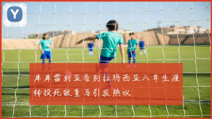 库库雷利亚告别拉玛西亚八年生涯转投死敌皇马引发热议