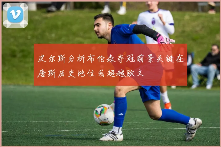 皮尔斯分析布伦森夺冠前景关键在唐斯历史地位或超越欧文