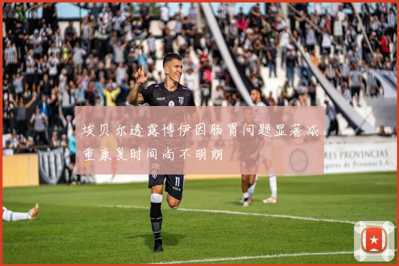埃贝尔透露博伊因肠胃问题显著减重康复时间尚不明朗