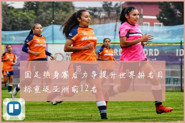 国足热身赛后力争提升世界排名目标重返亚洲前12名