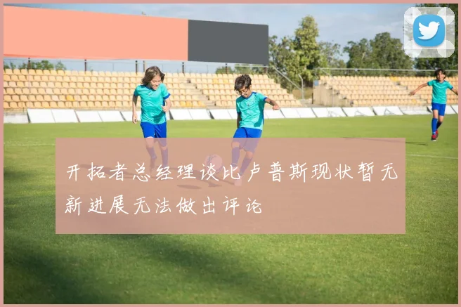 开拓者总经理谈比卢普斯现状暂无新进展无法做出评论