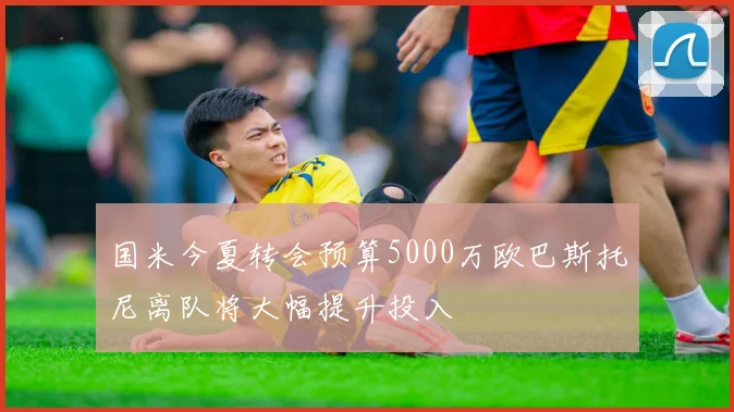 国米今夏转会预算5000万欧巴斯托尼离队将大幅提升投入