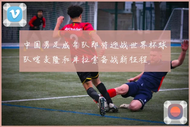 中国男足成年队即将迎战世界杯球队喀麦隆和库拉索备战新征程