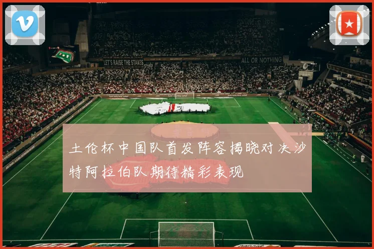 土伦杯中国队首发阵容揭晓对决沙特阿拉伯队期待精彩表现