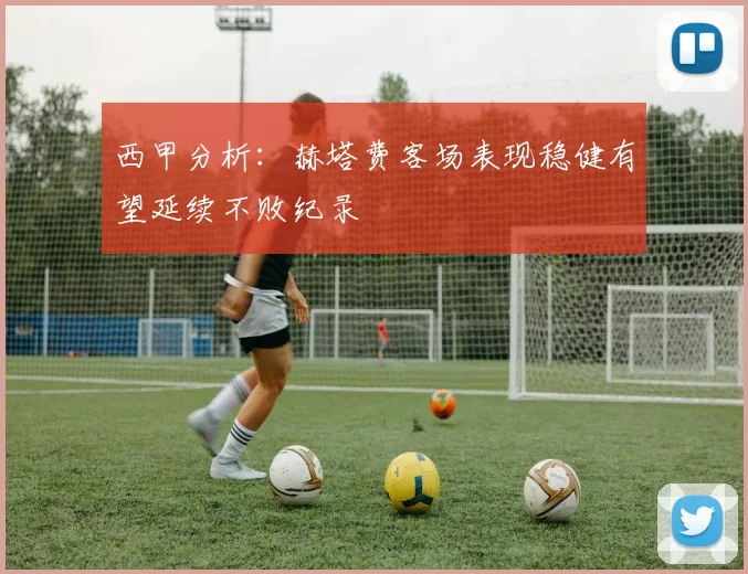 西甲分析：赫塔费客场表现稳健有望延续不败纪录